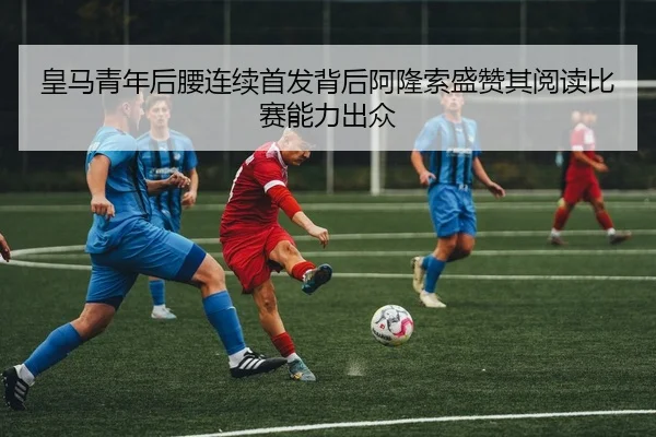 皇马青年后腰连续首发背后阿隆索盛赞其阅读比赛能力出众