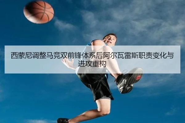 西蒙尼调整马竞双前锋体系后阿尔瓦雷斯职责变化与进攻重构